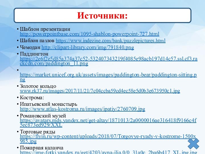 Шаблон презентации http://powerpointbase.com/1095-shablon-powerpoint-727.htmlШаблон пазлов https://www.indezine.com/bank/puzzlepictures.htmlЧемодан http://clipart-library.com/img/791840.pngПаддингтон https://2e6f2e5d85a374a37c52-532407343219f4085e98acb197d14c57.ssl.cf3.rackcdn.com/paddington_11.png https://market.unicef.org.uk/assets/images/paddington-bear/paddington-sitting.pngЗолотое кольцо www.rk37.ru/images/2017/11/21/7c04ccba59cd4ec58e5d0b3e673950c1.jpgКострома:Ипатьевский монастырь http://www.atlas-kostroma.ru/images/ipatiy/2760709.jpgРомановский