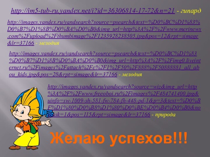 Желаю успехов!!!http://im5-tub-ru.yandex.net/i?id=36306814-17-72&n=21 - гипардhttp://images.yandex.ru/yandsearch?source=psearch&text=%D0%BC%D1%83%D0%B7%D1%8B%D0%BA%D0%B0&img_url=http%3A%2F%2Fwww.merinews.com%2Fupload%2Fthumbimage%2F1235928238505.jpg&pos=12&rpt=simage&lr=37166 - мелодияhttp://images.yandex.ru/yandsearch?source=psearch&text=%D0%BC%D1%83%D0%B7%D1%8B%D0%BA%D0%B0&img_url=http%3A%2F%2Fimg0.liveinternet.ru%2Fimages%2Fattach%2Fc%2F1%2F50%2F888%2F50888881_all_abou_kids.jpg&pos=28&rpt=simage&lr=37166 - мелодияhttp://images.yandex.ru/yandsearch?source=wiz&img_url=http%3A%2F%2Fwww.freeoboi.ru%2Fimages%2F484741400.jpg&uinfo=sw-1009-sh-581-fw-784-fh-448-pd-1&p=3&text=%D0%BF%D1%80%D0%B8%D1%80%D0%BE%D0%B4%D0%B0&noreask=1&pos=115&rpt=simage&lr=37166 - природа