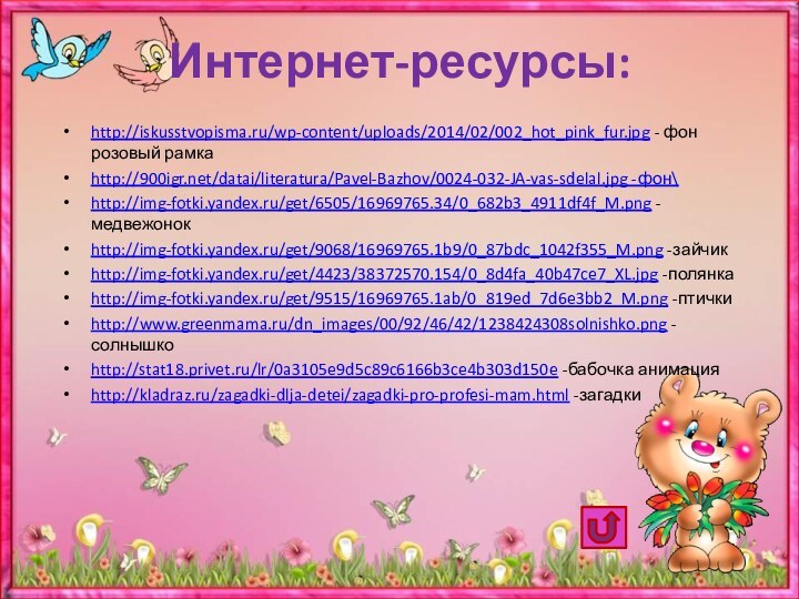 Интернет-ресурсы:http://iskusstvopisma.ru/wp-content/uploads/2014/02/002_hot_pink_fur.jpg - фон розовый рамкаhttp:///datai/literatura/Pavel-Bazhov/0024-032-JA-vas-sdelal.jpg -фон\http://img-fotki.yandex.ru/get/6505/16969765.34/0_682b3_4911df4f_M.png -медвежонокhttp://img-fotki.yandex.ru/get/9068/16969765.1b9/0_87bdc_1042f355_M.png -зайчикhttp://img-fotki.yandex.ru/get/4423/38372570.154/0_8d4fa_40b47ce7_XL.jpg -полянкаhttp://img-fotki.yandex.ru/get/9515/16969765.1ab/0_819ed_7d6e3bb2_M.png -птичкиhttp://www.greenmama.ru/dn_images/00/92/46/42/1238424308solnishko.png -солнышкоhttp://stat18.privet.ru/lr/0a3105e9d5c89c6166b3ce4b303d150e -бабочка анимацияhttp://kladraz.ru/zagadki-dlja-detei/zagadki-pro-profesi-mam.html -загадки