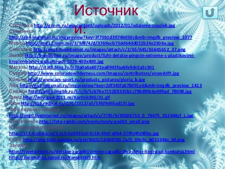 Источники:Сосулька http://gor-m.ru/wp-content/uploads/2012/01/udalenie-sosulek.jpgСнежинка http://go4.imgsmail.ru/imgpreview?key=3f70b1d3974b050c&mb=imgdb_preview_1077Мороз http://img12.nnm.me/3/9/8/4/d/3769ecb73dd64dd022b24e2306e.jpgСнеговик http://img1.liveinternet.ru/images/attach/c/2/65/645/65645652_37.pngЛыжи http://bambolino.ru/image/product/lizhi-detskie-pingvin-extreme-s-plastikovimi-krepleniyami-i-palkami-pdt-1076-400x400.jpgМетель http://stat8.blog.ru/lr/0a0a6a6072ea8943faabfe9dc5a5c301Сугроб http://www.coloradowilderness.com/images/contributors/snowdrift.jpgКоньки http://www.ars-sport.ru/products_pictures/gloria_b.jpgЛед http://go3.imgsmail.ru/imgpreview?key=2df345fa078091e6&mb=imgdb_preview_1413Снежок http://img5.imgbb.ru/5/c/b/5cb7be715288335b1c79b4f0b4e499ad_78098.jpgЗима http://nov-god-2011.ru/KartinkiNG/31.gifФон