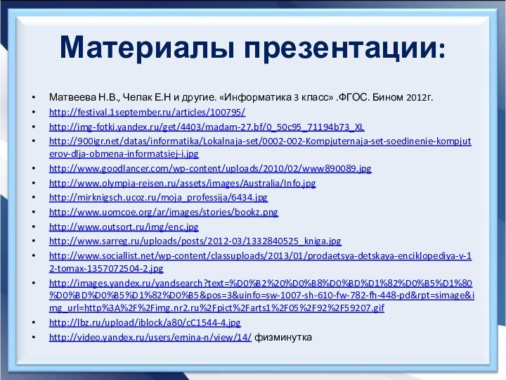 Материалы презентации:Матвеева Н.В., Челак Е.Н и другие. «Информатика 3 класс» .ФГОС. Бином 2012г.http://festival.1september.ru/articles/100795/http://img-fotki.yandex.ru/get/4403/madam-27.bf/0_50c95_71194b73_XLhttp:///datas/informatika/Lokalnaja-set/0002-002-Kompjuternaja-set-soedinenie-kompjuterov-dlja-obmena-informatsiej-i.jpghttp://www.goodlancer.com/wp-content/uploads/2010/02/www890089.jpghttp://www.olympia-reisen.ru/assets/images/Australia/Info.jpghttp://mirknigsch.ucoz.ru/moja_professija/6434.jpghttp://www.uomcoe.org/ar/images/stories/bookz.pnghttp://www.outsort.ru/img/enc.jpghttp://www.sarreg.ru/uploads/posts/2012-03/1332840525_kniga.jpghttp://www.sociallist.net/wp-content/classuploads/2013/01/prodaetsya-detskaya-enciklopediya-v-12-tomax-1357072504-2.jpghttp://images.yandex.ru/yandsearch?text=%D0%B2%20%D0%B8%D0%BD%D1%82%D0%B5%D1%80%D0%BD%D0%B5%D1%82%D0%B5&pos=3&uinfo=sw-1007-sh-610-fw-782-fh-448-pd&rpt=simage&img_url=http%3A%2F%2Fimg.nr2.ru%2Fpict%2Farts1%2F05%2F92%2F59207.gifhttp://lbz.ru/upload/iblock/a80/cC1544-4.jpghttp://video.yandex.ru/users/emina-n/view/14/ физминутка