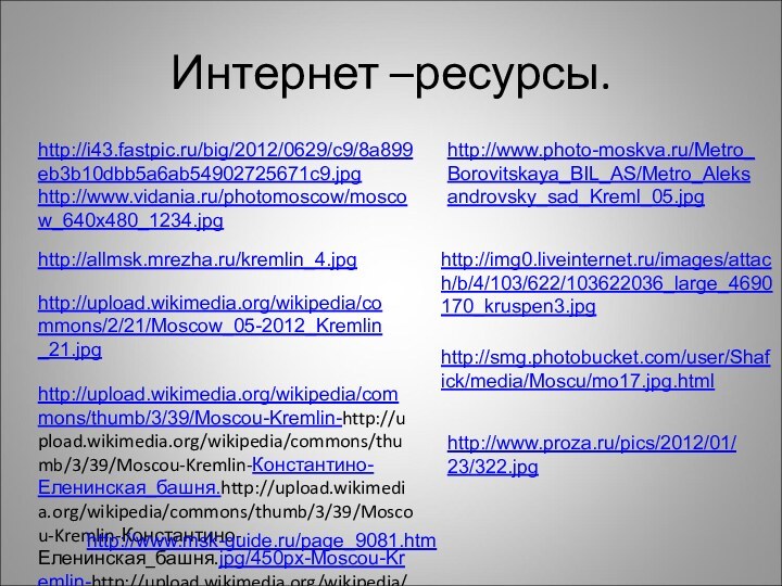 Интернет –ресурсы.http://i43.fastpic.ru/big/2012/0629/c9/8a899eb3b10dbb5a6ab54902725671c9.jpghttp://www.vidania.ru/photomoscow/moscow_640x480_1234.jpghttp://allmsk.mrezha.ru/kremlin_4.jpghttp://upload.wikimedia.org/wikipedia/commons/2/21/Moscow_05-2012_Kremlin_21.jpghttp://upload.wikimedia.org/wikipedia/commons/thumb/3/39/Moscou-Kremlin-http://upload.wikimedia.org/wikipedia/commons/thumb/3/39/Moscou-Kremlin-Константино-Еленинская_башня.http://upload.wikimedia.org/wikipedia/commons/thumb/3/39/Moscou-Kremlin-Константино-Еленинская_башня.jpg/450px-Moscou-Kremlin-http://upload.wikimedia.org/wikipedia/commons/thumb/3/39/Moscou-Kremlin-Константино-Еленинская_башня.jpg/450px-Moscou-Kremlin-Константино-Еленинская_башня.http://upload.wikimedia.org/wikipedia/commons/thumb/3/39/Moscou-Kremlin-Константино-Еленинская_башня.jpg/450px-Moscou-Kremlin-Константино-Еленинская_башня.jpghttp://www.photo-moskva.ru/Metro_Borovitskaya_BIL_AS/Metro_Aleksandrovsky_sad_Kreml_05.jpghttp://img0.liveinternet.ru/images/attach/b/4/103/622/103622036_large_4690170_kruspen3.jpghttp://smg.photobucket.com/user/Shafick/media/Moscu/mo17.jpg.htmlhttp://www.proza.ru/pics/2012/01/23/322.jpghttp://www.msk-guide.ru/page_9081.htm
