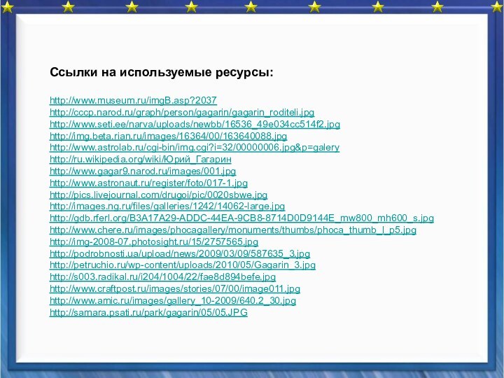 Ссылки на используемые ресурсы:http://www.museum.ru/imgB.asp?2037http://cccp.narod.ru/graph/person/gagarin/gagarin_roditeli.jpghttp://www.seti.ee/narva/uploads/newbb/16536_49e034cc514f2.jpghttp://img.beta.rian.ru/images/16364/00/163640088.jpghttp://www.astrolab.ru/cgi-bin/img.cgi?i=32/00000006.jpg&p=galeryhttp://ru.wikipedia.org/wiki/Юрий_Гагаринhttp://www.gagar9.narod.ru/images/001.jpghttp://www.astronaut.ru/register/foto/017-1.jpghttp://pics.livejournal.com/drugoi/pic/0020sbwe.jpghttp://images.ng.ru/files/galleries/1242/14062-large.jpghttp://gdb.rferl.org/B3A17A29-ADDC-44EA-9CB8-8714D0D9144E_mw800_mh600_s.jpghttp://www.chere.ru/images/phocagallery/monuments/thumbs/phoca_thumb_l_p5.jpghttp://img-2008-07.photosight.ru/15/2757565.jpghttp://podrobnosti.ua/upload/news/2009/03/09/587635_3.jpghttp://petruchio.ru/wp-content/uploads/2010/05/Gagarin_3.jpghttp://s003.radikal.ru/i204/1004/22/fae8d894befe.jpghttp://www.craftpost.ru/images/stories/07/00/image011.jpghttp://www.amic.ru/images/gallery_10-2009/640.2_30.jpghttp://samara.psati.ru/park/gagarin/05/05.JPG