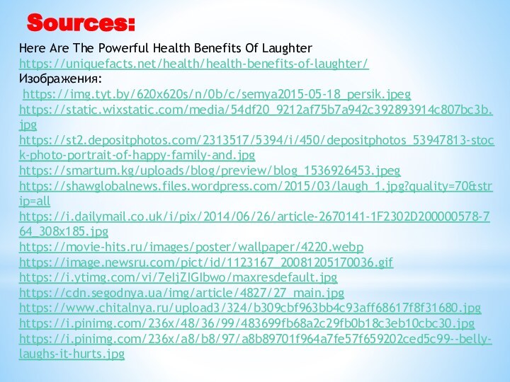 Sources:Here Are The Powerful Health Benefits Of Laughter https://uniquefacts.net/health/health-benefits-of-laughter/ Изображения: https://img.tyt.by/620x620s/n/0b/c/semya2015-05-18_persik.jpeghttps://static.wixstatic.com/media/54df20_9212af75b7a942c392893914c807bc3b.jpghttps://st2.depositphotos.com/2313517/5394/i/450/depositphotos_53947813-stock-photo-portrait-of-happy-family-and.jpghttps://smartum.kg/uploads/blog/preview/blog_1536926453.jpeghttps://shawglobalnews.files.wordpress.com/2015/03/laugh_1.jpg?quality=70&strip=allhttps://i.dailymail.co.uk/i/pix/2014/06/26/article-2670141-1F2302D200000578-764_308x185.jpghttps://movie-hits.ru/images/poster/wallpaper/4220.webphttps://image.newsru.com/pict/id/1123167_20081205170036.gifhttps://i.ytimg.com/vi/7eIjZIGIbwo/maxresdefault.jpghttps://cdn.segodnya.ua/img/article/4827/27_main.jpghttps://www.chitalnya.ru/upload3/324/b309cbf963bb4c93aff68617f8f31680.jpghttps://i.pinimg.com/236x/48/36/99/483699fb68a2c29fb0b18c3eb10cbc30.jpghttps://i.pinimg.com/236x/a8/b8/97/a8b89701f964a7fe57f659202ced5c99--belly-laughs-it-hurts.jpg