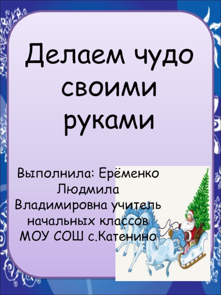 Выполнила: Ерёменко Людмила Владимировна учитель начальных классов МОУ СОШ с.КатениноДелаем чудо своими руками