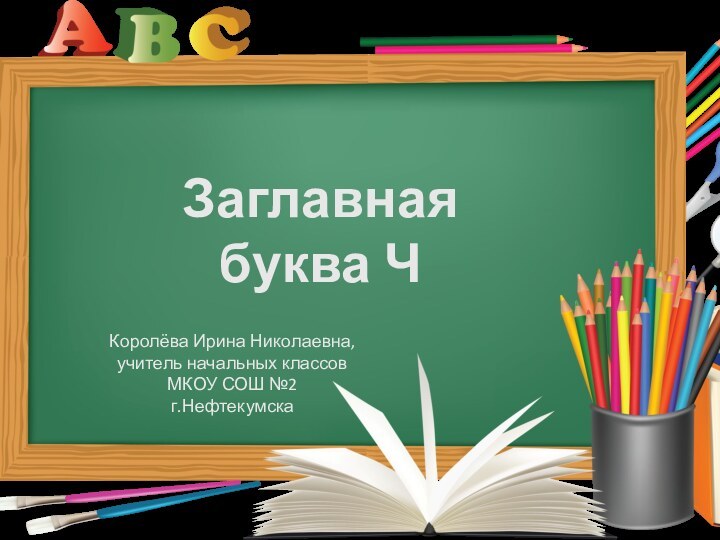 Заглавная буква ЧКоролёва Ирина Николаевна,учитель начальных классовМКОУ СОШ №2г.Нефтекумска