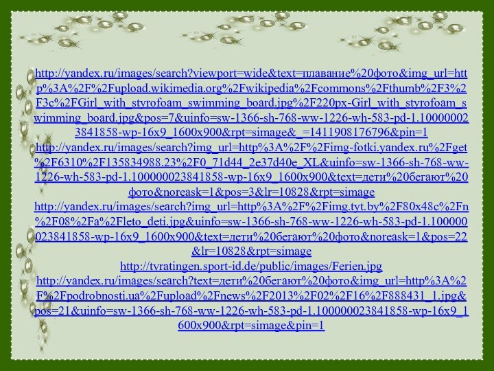   http://yandex.ru/images/search?viewport=wide&text=плавание%20фото&img_url=http%3A%2F%2Fupload.wikimedia.org%2Fwikipedia%2Fcommons%2Fthumb%2F3%2F3c%2FGirl_with_styrofoam_swimming_board.jpg%2F220px-Girl_with_styrofoam_swimming_board.jpg&pos=7&uinfo=sw-1366-sh-768-ww-1226-wh-583-pd-1.100000023841858-wp-16x9_1600x900&rpt=simage&_=1411908176796&pin=1 http://yandex.ru/images/search?img_url=http%3A%2F%2Fimg-fotki.yandex.ru%2Fget%2F6310%2F135834988.23%2F0_71d44_2e37d40e_XL&uinfo=sw-1366-sh-768-ww-1226-wh-583-pd-1.100000023841858-wp-16x9_1600x900&text=дети%20бегают%20фото&noreask=1&pos=3&lr=10828&rpt=simage http://yandex.ru/images/search?img_url=http%3A%2F%2Fimg.tyt.by%2F80x48c%2Fn%2F08%2Fa%2Fleto_deti.jpg&uinfo=sw-1366-sh-768-ww-1226-wh-583-pd-1.100000023841858-wp-16x9_1600x900&text=дети%20бегают%20фото&noreask=1&pos=22&lr=10828&rpt=simage http://tvratingen.sport-id.de/public/images/Ferien.jpg http://yandex.ru/images/search?text=дети%20бегают%20фото&img_url=http%3A%2F%2Fpodrobnosti.ua%2Fupload%2Fnews%2F2013%2F02%2F16%2F888431_1.jpg&pos=21&uinfo=sw-1366-sh-768-ww-1226-wh-583-pd-1.100000023841858-wp-16x9_1600x900&rpt=simage&pin=1