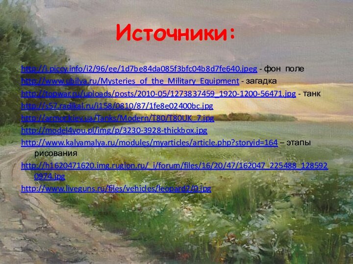Источники:http://i.piccy.info/i2/96/ee/1d7be84da085f3bfc04b8d7fe640.jpeg - фон полеhttp://www.ubilya.ru/Mysteries_of_the_Military_Equipment - загадкаhttp://topwar.ru/uploads/posts/2010-05/1273837459_1920-1200-56471.jpg - танкhttp://s57.radikal.ru/i158/0810/87/1fe8e02400bc.jpghttp://armor.kiev.ua/Tanks/Modern/T80/T80UK_7.jpghttp://model4you.pl/img/p/3230-3928-thickbox.jpghttp://www.kalyamalya.ru/modules/myarticles/article.php?storyid=164 – этапы рисованияhttp://h1620471620.img.rugion.ru/_i/forum/files/16/20/47/162047_225488_1285920974.jpghttp://www.liveguns.ru/files/vehicles/leopard2/0.jpg