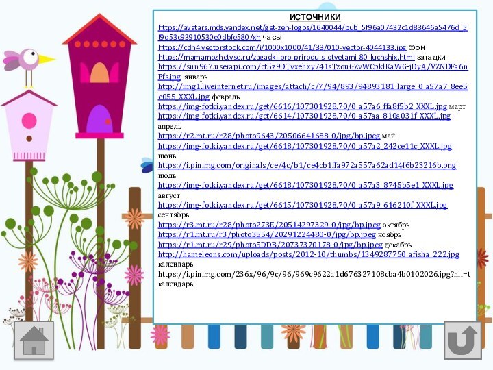 ИСТОЧНИКИhttps://avatars.mds.yandex.net/get-zen-logos/1640044/pub_5f96a07432c1d83646a5476d_5f9d53c93910530e0dbfe580/xh часыhttps://cdn4.vectorstock.com/i/1000x1000/41/33/010-vector-4044133.jpg фонhttps://mamamozhetvse.ru/zagadki-pro-prirodu-s-otvetami-80-luchshix.html загадкиhttps://sun967.userapi.com/ct5z9DTyxehxy741sTzouGZvWCpklKaWG-jDyA/VZNDFa6nFfs.jpg январьhttp://img1.liveinternet.ru/images/attach/c/7/94/893/94893181_large_0_a57a7_8ee5e055_XXXL.jpg февральhttps://img-fotki.yandex.ru/get/6616/107301928.70/0_a57a6_ffa8f5b2_XXXL.jpg мартhttps://img-fotki.yandex.ru/get/6614/107301928.70/0_a57aa_810a031f_XXXL.jpg апрельhttps://r2.mt.ru/r28/photo9643/20506641688-0/jpg/bp.jpeg майhttps://img-fotki.yandex.ru/get/6618/107301928.70/0_a57a2_242ce11c_XXXL.jpg июньhttps://i.pinimg.com/originals/ce/4c/b1/ce4cb1ffa972a557a62ad14f6b23216b.png июльhttps://img-fotki.yandex.ru/get/6618/107301928.70/0_a57a3_8745b5e1_XXXL.jpg августhttps://img-fotki.yandex.ru/get/6615/107301928.70/0_a57a9_616210f_XXXL.jpg