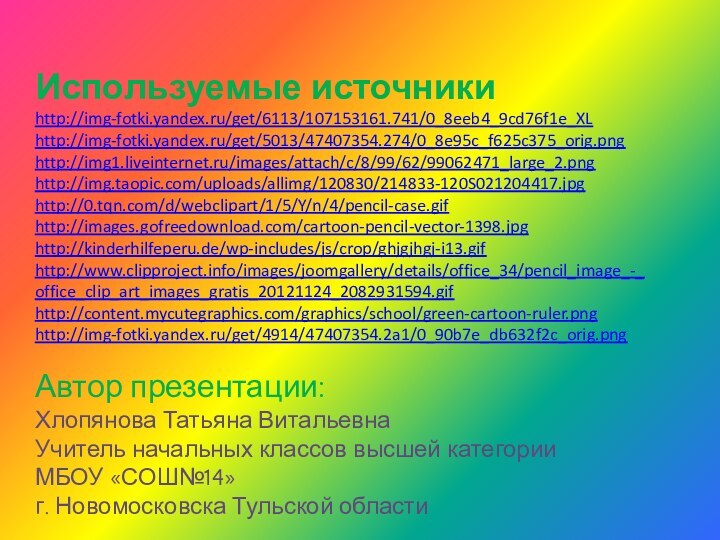 Используемые источникиhttp://img-fotki.yandex.ru/get/6113/107153161.741/0_8eeb4_9cd76f1e_XLhttp://img-fotki.yandex.ru/get/5013/47407354.274/0_8e95c_f625c375_orig.pnghttp://img1.liveinternet.ru/images/attach/c/8/99/62/99062471_large_2.pnghttp://img.taopic.com/uploads/allimg/120830/214833-120S021204417.jpghttp://0.tqn.com/d/webclipart/1/5/Y/n/4/pencil-case.gifhttp://images.gofreedownload.com/cartoon-pencil-vector-1398.jpghttp://kinderhilfeperu.de/wp-includes/js/crop/ghjgjhgj-i13.gifhttp://www.clipproject.info/images/joomgallery/details/office_34/pencil_image_-_office_clip_art_images_gratis_20121124_2082931594.gifhttp://content.mycutegraphics.com/graphics/school/green-cartoon-ruler.pnghttp://img-fotki.yandex.ru/get/4914/47407354.2a1/0_90b7e_db632f2c_orig.pngАвтор презентации:Хлопянова Татьяна ВитальевнаУчитель начальных классов высшей категорииМБОУ «СОШ№14» г. Новомосковска Тульской области