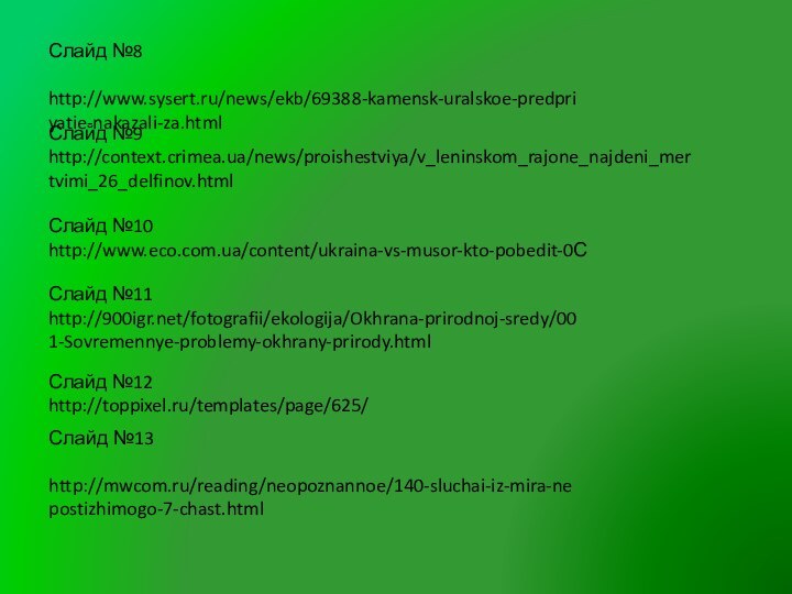 Слайд №8 http://www.sysert.ru/news/ekb/69388-kamensk-uralskoe-predpriyatie-nakazali-za.htmlСлайд №9 http://context.crimea.ua/news/proishestviya/v_leninskom_rajone_najdeni_mertvimi_26_delfinov.htmlСлайд №12http://toppixel.ru/templates/page/625/Слайд №10 http://www.eco.com.ua/content/ukraina-vs-musor-kto-pobedit-0ССлайд №11 http:///fotografii/ekologija/Okhrana-prirodnoj-sredy/001-Sovremennye-problemy-okhrany-prirody.htmlСлайд №13 http://mwcom.ru/reading/neopoznannoe/140-sluchai-iz-mira-nepostizhimogo-7-chast.html