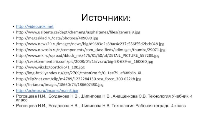 Источники:http://videouroki.nethttp://www.ualberta.ca/dept/chemeng/asphaltenes/files/general9.jpghttp://megasklad.ru/data/photoes/409090.jpghttp://www.news29.ru/images/news/big/d9683e2a39ac4c237c556f55d2bcb048.jpghttp://www.novosib.ru/n/components/com_classifieds/adimages/thumbs/29071.jpghttp://www.mk.ru/upload/iblock_mk/475/81/50/af/DETAIL_PICTURE_557283.jpghttp://i.vsekommentarii.com/pic/2008/04/15/vz.ru/big-58-689-m_160060.jpghttp://www.vikr.kz/portfolio/1_100.jpghttp://img-fotki.yandex.ru/get/2709/thest0rm.fc/0_1ee79_af48fc8b_XLhttp://clip2net.com/clip/m4789/1222284130-sea_force_300-622kb.jpghttp://fr.rian.ru/images/18660/74/186607480.jpghttp://achnpz.ru/images/main3.jpgРоговцева Н.И., Богданова Н.В., Шипилова Н.В., Анащенкова С.В. Технология.Учебник. 4 классРоговцева Н.И.,