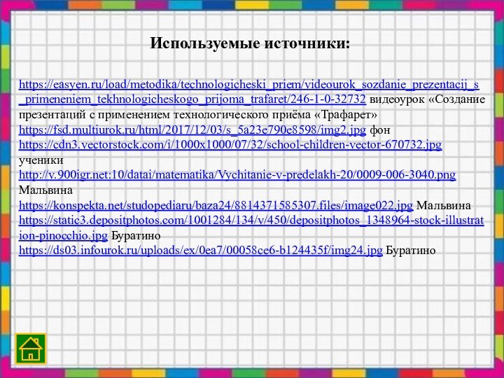 https://easyen.ru/load/metodika/technologicheski_priem/videourok_sozdanie_prezentacij_s_primeneniem_tekhnologicheskogo_prijoma_trafaret/246-1-0-32732 видеоурок «Создание презентаций с применением технологического приёма «Трафарет»https://fsd.multiurok.ru/html/2017/12/03/s_5a23e790e8598/img2.jpg фонhttps://cdn3.vectorstock.com/i/1000x1000/07/32/school-children-vector-670732.jpg ученикиhttp://v.:10/datai/matematika/Vychitanie-v-predelakh-20/0009-006-3040.png Мальвинаhttps://konspekta.net/studopediaru/baza24/8814371585307.files/image022.jpg Мальвинаhttps://static3.depositphotos.com/1001284/134/v/450/depositphotos_1348964-stock-illustration-pinocchio.jpg Буратиноhttps://ds03.infourok.ru/uploads/ex/0ea7/00058ce6-b124435f/img24.jpg БуратиноИспользуемые источники: