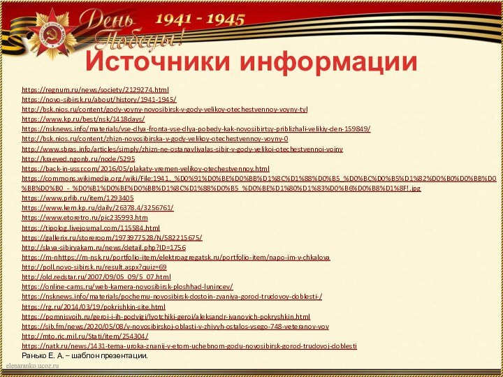 Источники информацииhttps://regnum.ru/news/society/2129274.htmlhttps://novo-sibirsk.ru/about/history/1941-1945/http://bsk.nios.ru/content/gody-voyny-novosibirsk-v-gody-velikoy-otechestvennoy-voyny-tylhttps://www.kp.ru/best/nsk/1418days/https://nsknews.info/materials/vse-dlya-fronta-vse-dlya-pobedy-kak-novosibirtsy-priblizhali-velikiy-den-159849/http://bsk.nios.ru/content/zhizn-novosibirska-v-gody-velikoy-otechestvennoy-voyny-0http://www.sbras.info/articles/simply/zhizn-ne-ostanavlivalas-sibir-v-gody-velikoi-otechestvennoi-voinyhttp://kraeved.ngonb.ru/node/5295https://back-in-ussr.com/2016/05/plakaty-vremen-velikoy-otechestvennoy.htmlhttps://commons.wikimedia.org/wiki/File:1941._%D0%91%D0%BE%D0%BB%D1%8C%D1%88%D0%B5_%D0%BC%D0%B5%D1%82%D0%B0%D0%BB%D0%BB%D0%B0_-_%D0%B1%D0%BE%D0%BB%D1%8C%D1%88%D0%B5_%D0%BE%D1%80%D1%83%D0%B6%D0%B8%D1%8F!.jpghttps://www.prlib.ru/item/1293405https://www.kem.kp.ru/daily/26378.4/3256761/ https://www.etoretro.ru/pic235993.htmhttps://tipolog.livejournal.com/115584.htmlhttps://gallerix.ru/storeroom/1973977528/N/582215675/http://slava-sibiryakam.ru/news/detail.php?ID=1756https://m-nhttps://m-nsk.ru/portfolio-item/elektroagregatsk.ru/portfolio-item/napo-im-v-chkalova http://poll.novo-sibirsk.ru/result.aspx?quiz=69http://old.redstar.ru/2007/09/05_09/5_07.htmlhttps://online-cams.ru/web-kamera-novosibirsk-ploshhad-lunincev/https://nsknews.info/materials/pochemu-novosibirsk-dostoin-zvaniya-gorod-trudovoy-doblesti-/https://rg.ru/2014/03/19/pokrishkin-site.htmlhttps://pomnisvoih.ru/geroi-i-ih-podvigi/lyotchiki-geroi/aleksandr-ivanovich-pokryshkin.htmlhttps://sib.fm/news/2020/05/08/v-novosibirskoj-oblasti-v-zhivyh-ostalos-vsego-748-veteranov-vovhttp://mto.ric.mil.ru/Stati/item/254304/https://natk.ru/news/1431-tema-uroka-znanij-v-etom-uchebnom-godu-novosibirsk-gorod-trudovoj-doblesti Ранько Е. А. – шаблон презентации. 