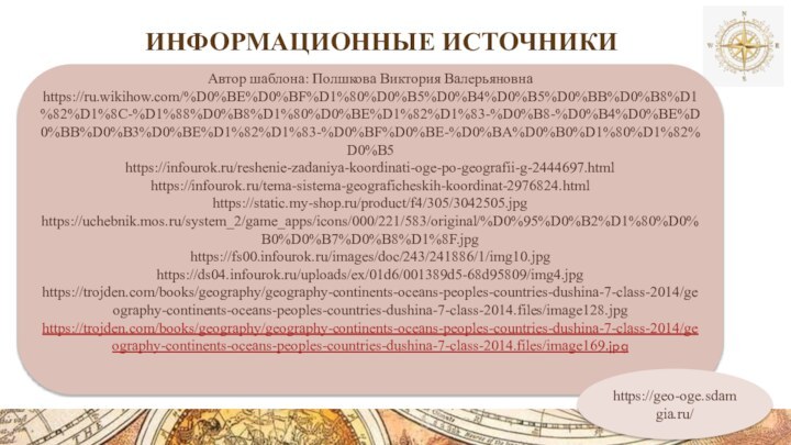 Информационные источникиАвтор шаблона: Полшкова Виктория Валерьяновнаhttps://ru.wikihow.com/%D0%BE%D0%BF%D1%80%D0%B5%D0%B4%D0%B5%D0%BB%D0%B8%D1%82%D1%8C-%D1%88%D0%B8%D1%80%D0%BE%D1%82%D1%83-%D0%B8-%D0%B4%D0%BE%D0%BB%D0%B3%D0%BE%D1%82%D1%83-%D0%BF%D0%BE-%D0%BA%D0%B0%D1%80%D1%82%D0%B5https://infourok.ru/reshenie-zadaniya-koordinati-oge-po-geografii-g-2444697.htmlhttps://infourok.ru/tema-sistema-geograficheskih-koordinat-2976824.htmlhttps://static.my-shop.ru/product/f4/305/3042505.jpghttps://uchebnik.mos.ru/system_2/game_apps/icons/000/221/583/original/%D0%95%D0%B2%D1%80%D0%B0%D0%B7%D0%B8%D1%8F.jpghttps://fs00.infourok.ru/images/doc/243/241886/1/img10.jpghttps://ds04.infourok.ru/uploads/ex/01d6/001389d5-68d95809/img4.jpghttps://trojden.com/books/geography/geography-continents-oceans-peoples-countries-dushina-7-class-2014/geography-continents-oceans-peoples-countries-dushina-7-class-2014.files/image128.jpghttps://trojden.com/books/geography/geography-continents-oceans-peoples-countries-dushina-7-class-2014/geography-continents-oceans-peoples-countries-dushina-7-class-2014.files/image169.jpghttps://geo-oge.sdamgia.ru/