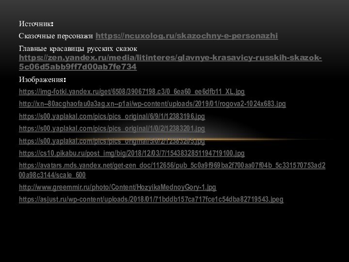 Источник: Сказочные персонажи https://ncuxolog.ru/skazochny-e-personazhi Главные красавицы русских сказок https://zen.yandex.ru/media/litinteres/glavnye-krasavicy-russkih-skazok-5c06d5abb9ff7d00ab7fe734 Изображения:https://img-fotki.yandex.ru/get/6508/39067198.c3/0_6ea60_ee6dfb11_XL.jpghttp://xn--80acghaofau0a3ag.xn--p1ai/wp-content/uploads/2019/01/rogova2-1024x683.jpghttps://s00.yaplakal.com/pics/pics_original/6/9/1/12383196.jpghttps://s00.yaplakal.com/pics/pics_original/1/0/2/12383201.jpghttps://s00.yaplakal.com/pics/pics_original/5/0/2/12383205.jpghttps://cs10.pikabu.ru/post_img/big/2018/12/03/7/1543832851194719100.jpghttps://avatars.mds.yandex.net/get-zen_doc/112656/pub_5c0a9f969ba2f700aa07f04b_5c331570753ad200a98c3144/scale_600http://www.greemmir.ru/photo/Content/HozyikaMednoyGory-1.jpghttps://asjust.ru/wp-content/uploads/2018/01/71bddb157ca717fce1c54dba82719543.jpeg