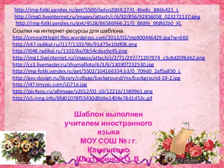 Ссылки на интернет-ресурсы для шаблонаhttp://oncealittlegirl.files.wordpress.com/2012/02/mp900446429.jpg?w=660 http://s47.radikal.ru/i117/1102/9b/91d75e10df08.png http://i048.radikal.ru/1102/8a/0b54cdaa9e45.png http://img1.liveinternet.ru/images/attach/c/2/71/297/71297974_c3c8d20f8d62.png http://cs3.livemaster.ru/zhurnalfoto/6/3/6/130307232530.jpg http://img-fotki.yandex.ru/get/5502/104166334.b3/0_709d0_2af5a850_L http://ges-design.ru/library/collage/background/me/background-19-2.jpg http://i47.tinypic.com/i2j71d.jpg