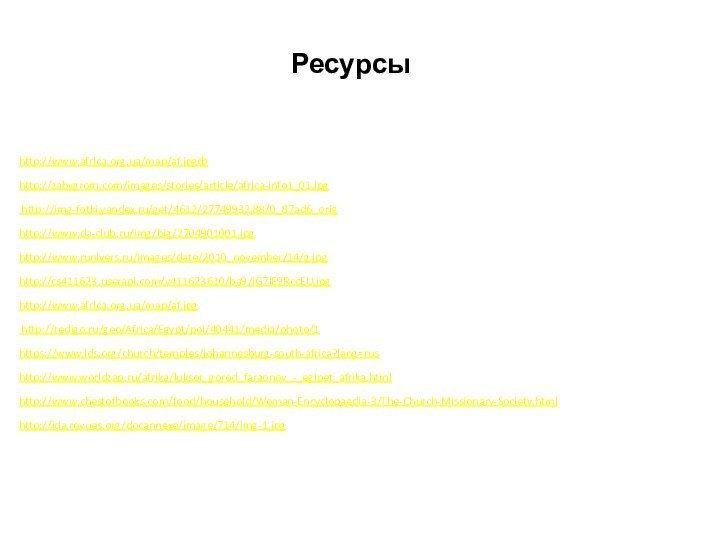 Ресурсыhttp://www.africa.org.ua/map/af.jpgфhttp://zabygrom.com/images/stories/article/africa-info1_01.jpg http://img-fotki.yandex.ru/get/4612/27749932.88/0_87ad6_orighttp://www.da-club.ru/img/big/2704901001.jpghttp://www.runivers.ru/images/date/2010_november/14/g.jpg http://cs411623.userapi.com/v411623610/ba9/iG7lE9RccEU.jpghttp://www.africa.org.ua/map/af.jpg http://redigo.ru/geo/Africa/Egypt/poi/40441/media/photo/1https://www.lds.org/church/temples/johannesburg-south-africa?lang=rushttp://www.worldzap.ru/afrika/luksor_gorod_faraonov_-_egipet_afrika.htmlhttp://www.chestofbooks.com/food/household/Woman-Encyclopaedia-3/The-Church-Missionary-Society.htmlhttp://jda.revues.org/docannexe/image/714/img-1.jpg