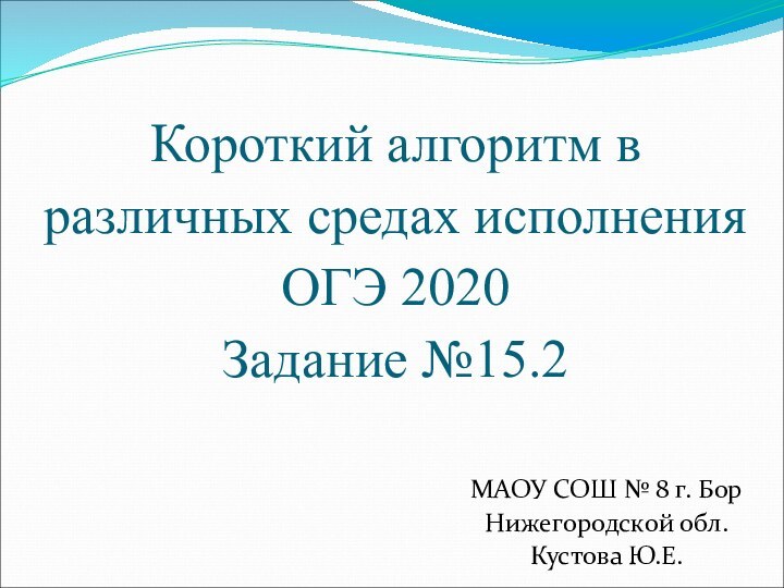 Короткий алгоритм в различных средах исполнения ОГЭ 2020Задание №15.2МАОУ СОШ № 8 г. БорНижегородской обл.Кустова Ю.Е.