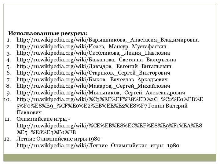 Использованные ресурсы:http://ru.wikipedia.org/wiki/Барышникова,_Анастасия_Владимировнаhttp://ru.wikipedia.org/wiki/Исаев,_Мансур_Мустафаевичhttp://ru.wikipedia.org/wiki/Скобликова,_Лидия_Павловнаhttp://ru.wikipedia.org/wiki/Бажанова,_Светлана_Валерьевнаhttp://ru.wikipedia.org/wiki/Давыдов,_Евгений_Витальевичhttp://ru.wikipedia.org/wiki/Стариков,_Сергей_Викторовичhttp://ru.wikipedia.org/wiki/Быков,_Вячеслав_Аркадьевичhttp://ru.wikipedia.org/wiki/Макаров,_Сергей_Михайловичhttp://ru.wikipedia.org/wiki/Мыльников,_Сергей_Александровичhttp://ru.wikipedia.org/wiki/%C3%EE%EF%E8%ED%2C_%C2%E0%EB%E5%F0%E8%E9_%CF%E0%E2%EB%EE%E2%E8%F7 Гопин Валерий ПавловичОлимпийские игры - http://ru.wikipedia.org/wiki/%CE%EB%E8%EC%EF%E8%E9%F1%EA%E8%E5_%E8%E3%F0%FBЛетние Олимпийские игры 1980- http://ru.wikipedia.org/wiki/Летние_Олимпийские_игры_1980