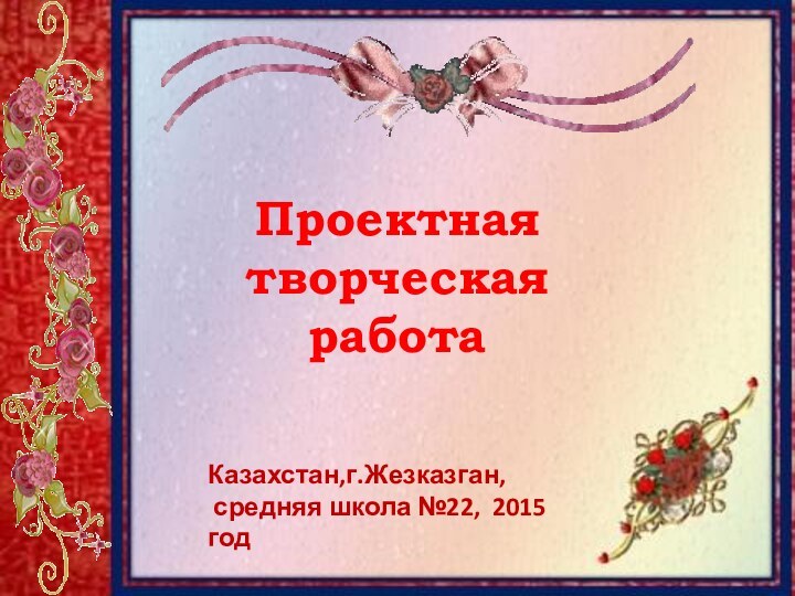 Проектная творческая работаКазахстан,г.Жезказган, средняя школа №22, 2015 год