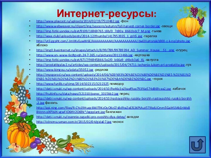 Интернет-ресурсы:http://www.playcast.ru/uploads/2014/02/19/7510482.jpg -фонhttp://www.webweaver.nu/clipart/img/seasons/autumn/fall-harvest-corner-border.jpg -овощиhttp://img-fotki.yandex.ru/get/9109/16969765.18b/0_7d00a_8661bdc7_M.png -тыкваhttp://xexe.club/uploads/posts/2014-12/thumbs/1417953935_1_gzh5.jpg -тарелкаhttp://yt3.ggpht.com/-JmVKvEuwW6E/AAAAAAAAAAI/AAAAAAAAAAA/dwE0iuHsnsk/s900-c-k-no/photo.jpg -яблокоhttp://img0.liveinternet.ru/images/attach/c/8/99/789/99789394_AD_Summer_House__51_.png -огурецhttp://www.xn--www-6cdtgvqh.24-7-365.ru/pictures/2011346b.jpg -картошкаhttp://img-fotki.yandex.ru/get/6717/96945866.5e2/0_b66a9_d4bcb3a6_XL -капустаhttp://prostatitgalav2.ru/articles/wp-content/uploads/2015/04/74711-lechenie-lukom-pri-prostatite.jpg лукhttp://www.kimgou.ru/adata/35052.jpg -редискаhttp://myogorod.ru/wp-content/uploads/2014/06/%D0%93%D0%BE%D1%80%D0%BE%D1%85-%D1%81%D0%BE-%D1%81%D1%82%D1%80%D1%83%D1%87%D0%BA%D0%BE%D0%BC.jpg –горохhttp://www.funlib.ru/cimg/2014/102315/3232325