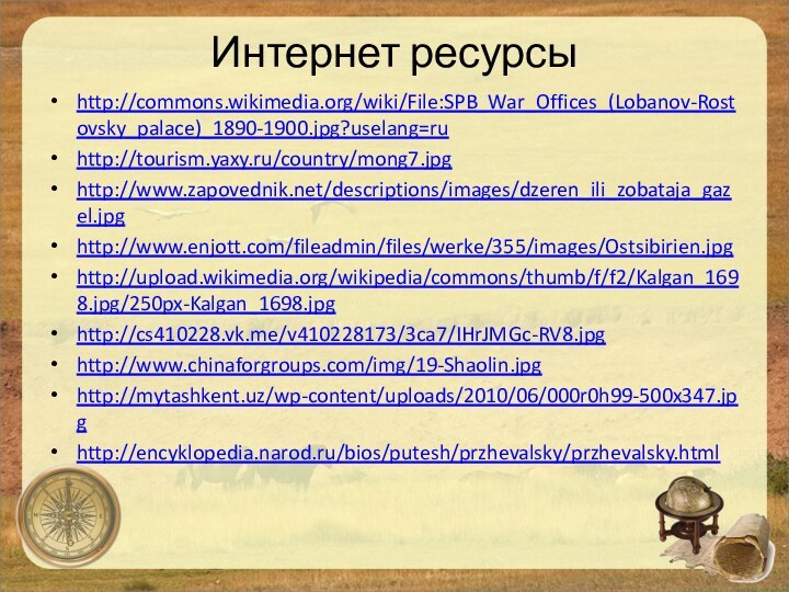 Интернет ресурсыhttp://commons.wikimedia.org/wiki/File:SPB_War_Offices_(Lobanov-Rostovsky_palace)_1890-1900.jpg?uselang=ruhttp://tourism.yaxy.ru/country/mong7.jpghttp://www.zapovednik.net/descriptions/images/dzeren_ili_zobataja_gazel.jpghttp://www.enjott.com/fileadmin/files/werke/355/images/Ostsibirien.jpghttp://upload.wikimedia.org/wikipedia/commons/thumb/f/f2/Kalgan_1698.jpg/250px-Kalgan_1698.jpghttp://cs410228.vk.me/v410228173/3ca7/IHrJMGc-RV8.jpghttp://www.chinaforgroups.com/img/19-Shaolin.jpghttp://mytashkent.uz/wp-content/uploads/2010/06/000r0h99-500x347.jpghttp://encyklopedia.narod.ru/bios/putesh/przhevalsky/przhevalsky.html