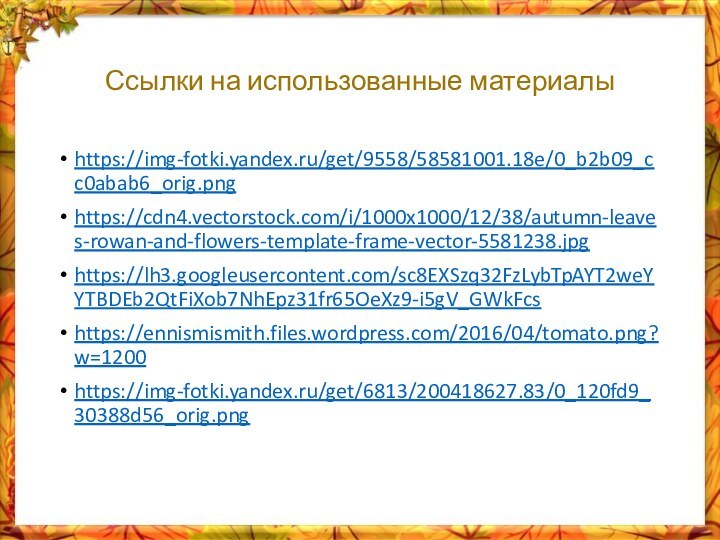 Ссылки на использованные материалыhttps://img-fotki.yandex.ru/get/9558/58581001.18e/0_b2b09_cc0abab6_orig.pnghttps://cdn4.vectorstock.com/i/1000x1000/12/38/autumn-leaves-rowan-and-flowers-template-frame-vector-5581238.jpghttps://lh3.googleusercontent.com/sc8EXSzq32FzLybTpAYT2weYYTBDEb2QtFiXob7NhEpz31fr65OeXz9-i5gV_GWkFcshttps://ennismismith.files.wordpress.com/2016/04/tomato.png?w=1200https://img-fotki.yandex.ru/get/6813/200418627.83/0_120fd9_30388d56_orig.png