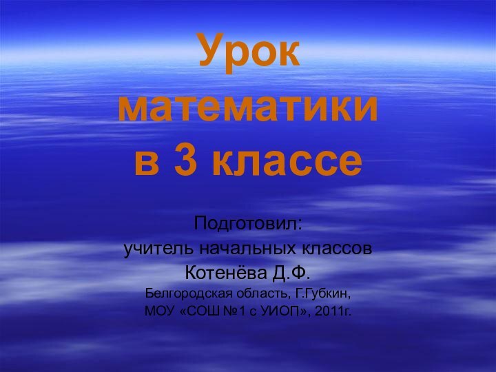 Урок математики в 3 классеПодготовил:учитель начальных классовКотенёва Д.Ф.Белгородская область, Г.Губкин, МОУ «СОШ №1 с УИОП», 2011г.