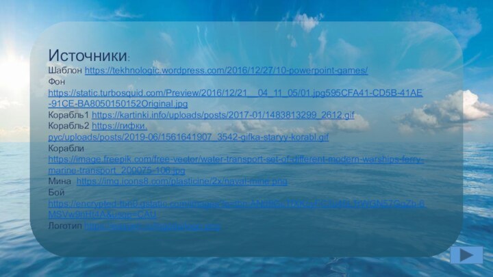 Источники:Шаблон https://tekhnologic.wordpress.com/2016/12/27/10-powerpoint-games/Фон https://static.turbosquid.com/Preview/2016/12/21__04_11_05/01.jpg595CFA41-CD5B-41AE-91CE-BA8050150152Original.jpgКорабль1 https://kartinki.info/uploads/posts/2017-01/1483813299_2612.gifКорабль2 https://гифки.рус/uploads/posts/2019-06/1561641907_3542-gifka-staryy-korabl.gifКорабли https://image.freepik.com/free-vector/water-transport-set-of-different-modern-warships-ferry-marine-transport_200075-106.jpgМина https://img.icons8.com/plasticine/2x/naval-mine.pngБой https://encrypted-tbn0.gstatic.com/images?q=tbn:ANd9GcTfXKcyFC3u46LTrWGN57GqZb-6MSVw9nHt4A&usqp=CAUЛоготип https://easyen.ru/logotip/logo.png