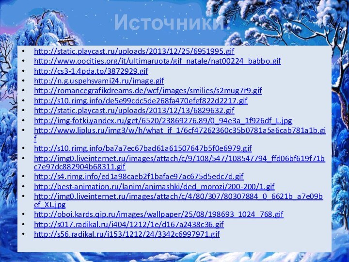 Источники:http://static.playcast.ru/uploads/2013/12/25/6951995.gifhttp://www.oocities.org/it/ultimaruota/gif_natale/nat00224_babbo.gifhttp://cs3-1.4pda.to/3872929.gifhttp://n.g.uspehsvami24.ru/image.gifhttp://romancegrafikdreams.de/wcf/images/smilies/s2mug7r9.gifhttp://s10.rimg.info/de5e99cdc5de268fa470efef822d2217.gifhttp://static.playcast.ru/uploads/2013/12/13/6829632.gifhttp://img-fotki.yandex.ru/get/6520/23869276.89/0_94e3a_1f926df_L.jpghttp://www.ljplus.ru/img3/w/h/what_if_1/6cf47262360c35b0781a5a6cab781a1b.gifhttp://s10.rimg.info/ba7a7ec67bad61a61507647b5f0e6979.gifhttp://img0.liveinternet.ru/images/attach/c/9/108/547/108547794_ffd06bf619f71bc7e97dc882904b68311.gifhttp://s4.rimg.info/ed1a98caeb2f1bafae97ac675d5edc7d.gifhttp://best-animation.ru/lanim/animashki/ded_morozi/200-200/1.gifhttp://img0.liveinternet.ru/images/attach/c/4/80/307/80307884_0_6621b_a7e09bef_XL.jpghttp://oboi.kards.qip.ru/images/wallpaper/25/08/198693_1024_768.gifhttp://s017.radikal.ru/i404/1212/1e/d167a2438c36.gifhttp://s56.radikal.ru/i153/1212/24/3342c6997971.gif