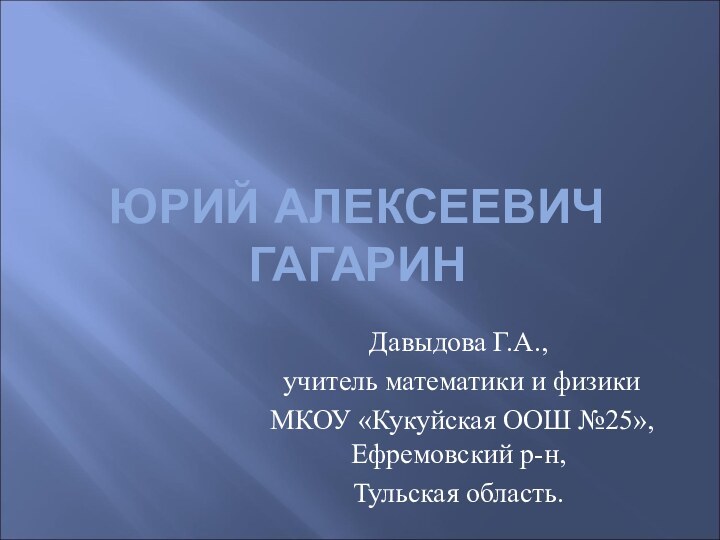 ЮРИЙ АЛЕКСЕЕВИЧ ГАГАРИНДавыдова Г.А., учитель математики и физики МКОУ «Кукуйская ООШ №25», Ефремовский р-н, Тульская область.