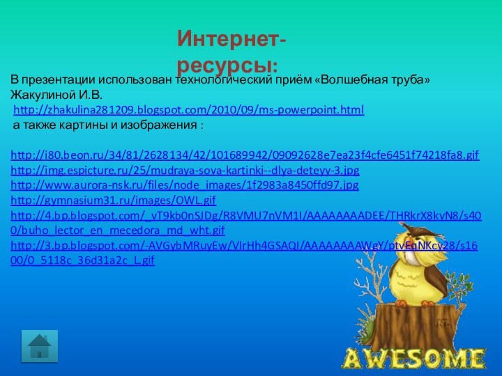 Интернет-ресурсы:В презентации использован технологический приём «Волшебная труба» Жакулиной И.В. http://zhakulina281209.blogspot.com/2010/09/ms-powerpoint.html а также картины и изображения :http://i80.beon.ru/34/81/2628134/42/101689942/09092628e7ea23f4cfe6451f74218fa8.gifhttp://img.espicture.ru/25/mudraya-sova-kartinki--dlya-deteyy-3.jpghttp://www.aurora-nsk.ru/files/node_images/1f2983a8450ffd97.jpghttp://gymnasium31.ru/images/OWL.gifhttp://4.bp.blogspot.com/_vT9kb0nSJDg/R8VMU7nVM1I/AAAAAAAADEE/THRkrX8kvN8/s400/buho_lector_en_mecedora_md_wht.gifhttp://3.bp.blogspot.com/-AVGybMRuyEw/VIrHh4GSAQI/AAAAAAAAWgY/ptvEqNKcy28/s1600/0_5118c_36d31a2c_L.gif