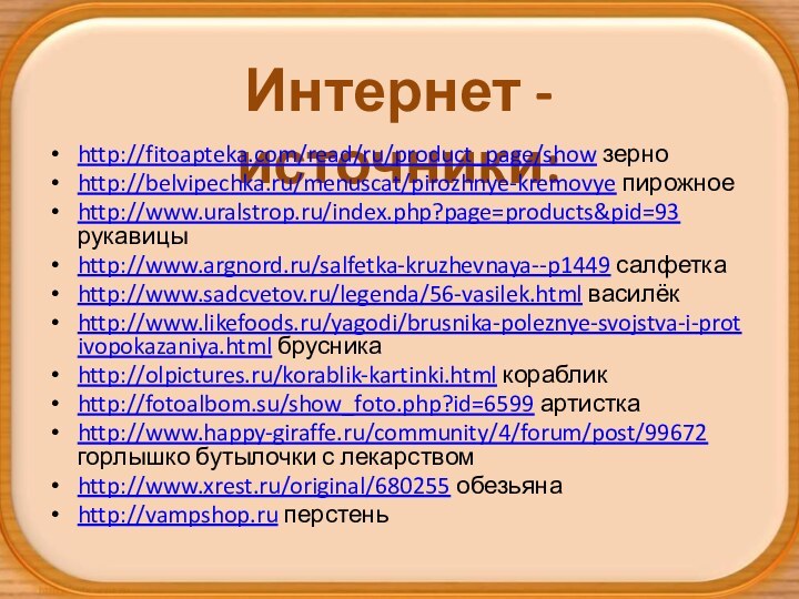 Интернет - источники:http://fitoapteka.com/read/ru/product_page/show зерноhttp://belvipechka.ru/menuscat/pirozhnye-kremovye пирожноеhttp://www.uralstrop.ru/index.php?page=products&pid=93 рукавицыhttp://www.argnord.ru/salfetka-kruzhevnaya--p1449 салфеткаhttp://www.sadcvetov.ru/legenda/56-vasilek.html василёкhttp://www.likefoods.ru/yagodi/brusnika-poleznye-svojstva-i-protivopokazaniya.html брусникаhttp://olpictures.ru/korablik-kartinki.html корабликhttp://fotoalbom.su/show_foto.php?id=6599 артисткаhttp://www.happy-giraffe.ru/community/4/forum/post/99672 горлышко