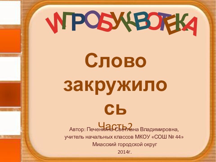 О Слово закружилосьЧасть2Автор: Печенкина Светлана Владимировна, учитель начальных классов МКОУ «СОШ № 44» Миасский городской округ 2014г.