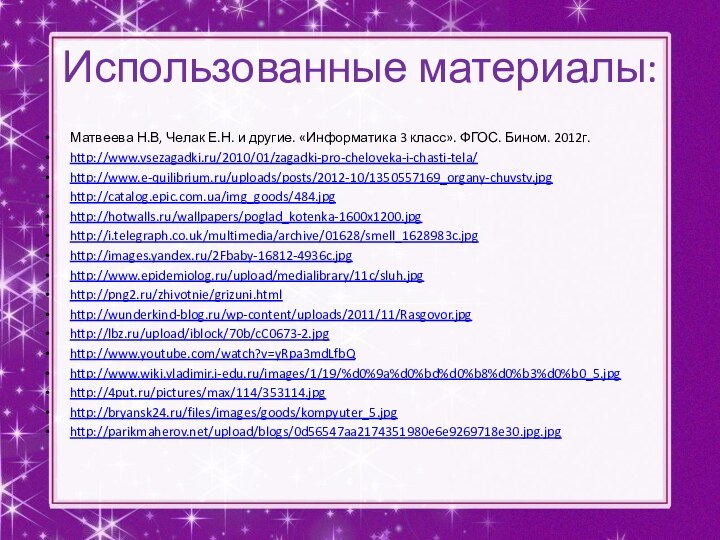 Использованные материалы:Матвеева Н.В, Челак Е.Н. и другие. «Информатика 3 класс». ФГОС. Бином. 2012г.http://www.vsezagadki.ru/2010/01/zagadki-pro-cheloveka-i-chasti-tela/http://www.e-quilibrium.ru/uploads/posts/2012-10/1350557169_organy-chuvstv.jpghttp://catalog.epic.com.ua/img_goods/484.jpghttp://hotwalls.ru/wallpapers/poglad_kotenka-1600x1200.jpghttp://i.telegraph.co.uk/multimedia/archive/01628/smell_1628983c.jpghttp://images.yandex.ru/2Fbaby-16812-4936c.jpghttp://www.epidemiolog.ru/upload/medialibrary/11c/sluh.jpghttp://png2.ru/zhivotnie/grizuni.htmlhttp://wunderkind-blog.ru/wp-content/uploads/2011/11/Rasgovor.jpghttp://lbz.ru/upload/iblock/70b/cC0673-2.jpghttp://www.youtube.com/watch?v=yRpa3mdLfbQhttp://www.wiki.vladimir.i-edu.ru/images/1/19/%d0%9a%d0%bd%d0%b8%d0%b3%d0%b0_5.jpghttp://4put.ru/pictures/max/114/353114.jpghttp://bryansk24.ru/files/images/goods/kompyuter_5.jpghttp://parikmaherov.net/upload/blogs/0d56547aa2174351980e6e9269718e30.jpg.jpg