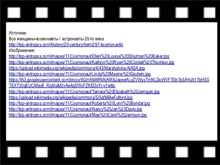 Источник:Все женщины-космонавты / астронавты 20-го века http://top-antropos.com/history/20-century/item/297-kosmonavtki Изображения: http://top-antropos.com/images/11/Cosmonaut/Ellen%20Louise%20Shulman%20Baker.jpghttp://top-antropos.com/images/11/Cosmonaut/Kathryn%20Ryan%20Cordell%20Thornton.jpghttps://upload.wikimedia.org/wikipedia/commons/4/43/MarshaIvins-NASA.jpghttp://top-antropos.com/images/11/Cosmonaut/Linda%20Maxine%20Godwin.jpghttps://lh3.googleusercontent.com/proxy/6GmAM4fRiAjAfX6JaoeeALyZVWyzTmNLDoWVF7l3nToSAHJk17bHS5TEXT30qEUCMsuB_RjxtiIaM2vAe4pSWxFZKEDcYr-v1w6phttp://top-antropos.com/images/11/Cosmonaut/Tamara%20Elizabeth%20Jernigan.jpghttps://upload.wikimedia.org/wikipedia/commons/5/5d/MillieFulford.jpghttp://top-antropos.com/images/11/Cosmonaut/Roberta%20Lynn%20Bondar.jpghttp://top-antropos.com/images/11/Cosmonaut/Nancy%20Jan%20Davis.jpghttp://top-antropos.com/images/11/Cosmonaut/Mae%20Carol%20Jemison.jpg