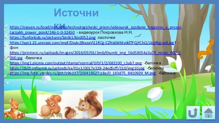 Источникиhttps://easyen.ru/load/metodika/technologicheski_priem/videourok_sozdanie_triggerov_v_prezentacijakh_power_point/246-1-0-32450 - видеоурок Покровкова Н.Н.https://funforkids.ru/pictures/birds1/bird052.png ласточкиhttps://sun1-21.userapi.com/impf/Diulv2BIxzaVl11RCg-CZHs6WktvddTPGjYChQ/JJrgIRgj-w8.jpg? -фонhttps://printonic.ru/uploads/images/2016/03/01/.tmb/thumb_img_56d58054a3a78_resize_900_5000.jpg -белочкаhttps://img1.picmix.com/output/stamp/normal/0/0/1/2/682100_c3ab7.png -белочкаhttps://ds05.infourok.ru/uploads/ex/01e1/0017e328-24ed5cff/310/img10.jpg -белочкаhttps://img-fotki.yandex.ru/get/196237/200418627.18e/0_183d75_8410929_M.png -белочка 