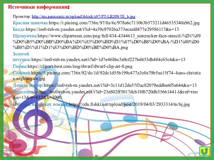 Источники информации:Проектор: http://rus.panasonic.ru/upload/iblock/e97/PT-LB20NTE_b.jpg Красная шапочка:https://i.pinimg.com/736x/97/8a/6c/978a6c7110b3b573211d46535340a962.jpgБалда:https://im0-tub-ru.yandex.net/i?id=4a39c97026a373ecaafd477e29586117&n=13Щелкунчик:https://www.clipartmax.com/png/full/434-4344613_nutcracker-face-stencil-%D1%89%D0%B5%D0%BB%D0%BA%D1%83%D0%BD%D1%87%D0%B8%D0%BA-%D1%80%D0%B8%D1%81%D1%83%D0%BD%D0%BE%D0%BA.pngЗолотой петушок:https://im0-tub-ru.yandex.net/i?id=1d7e468bc3a9cf227bd453db484c65c4&n=13Гномы:https://clipart-best.com/img/dwarf/dwarf-clip-art-8.pngСоловей:https://i.pinimg.com/736x/92/dc/1d/92dc1d55b199c477a3c0a79b5aa15f74--hans-christian-nightingale.jpgДанила мастер:https://im0-tub-ru.yandex.net/i?id=3c11d12de57f3ac82079eddbe4f5a644&n=13Чиполлино:https://im0-tub-ru.yandex.net/i?id=23e802ff5017dcb18f6720db35661441-l&ref=rim&n=13&w=612&h=1090Избушка на курьих ножках:https://cdn.fishki.net/upload/post/2019/04/03/2933314/tn/bj.jpg