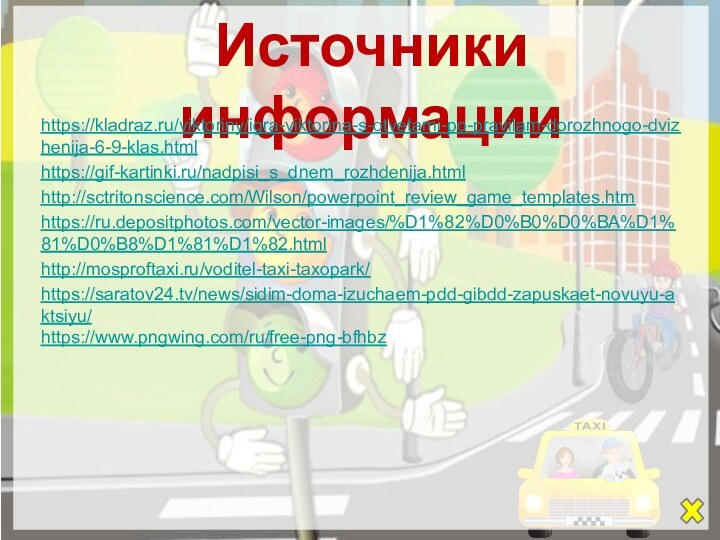 Источники информацииhttps://kladraz.ru/viktoriny/igra-viktorina-s-otvetami-po-pravilam-dorozhnogo-dvizhenija-6-9-klas.html https://gif-kartinki.ru/nadpisi_s_dnem_rozhdenija.htmlhttp://sctritonscience.com/Wilson/powerpoint_review_game_templates.htmhttps://ru.depositphotos.com/vector-images/%D1%82%D0%B0%D0%BA%D1%81%D0%B8%D1%81%D1%82.htmlhttp://mosproftaxi.ru/voditel-taxi-taxopark/https://saratov24.tv/news/sidim-doma-izuchaem-pdd-gibdd-zapuskaet-novuyu-aktsiyu/https://www.pngwing.com/ru/free-png-bfhbz