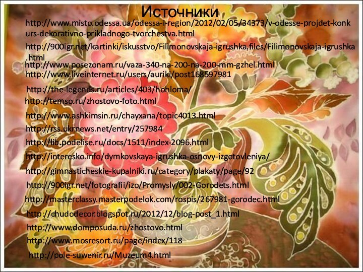Источникиhttp://www.ashkimsin.ru/chayxana/topic4013.htmlhttp://www.posezonam.ru/vaza-340-na-200-na-200-mm-gzhel.htmlhttp://www.liveinternet.ru/users/auriki/post168597981http://the-legends.ru/articles/403/hohloma/http://temso.ru/zhostovo-foto.htmlhttp://www.mosresort.ru/page/index/118http://www.domposuda.ru/zhostovo.htmlhttp://chudodecor.blogspot.ru/2012/12/blog-post_1.htmlhttp://masterclassy.masterpodelok.com/rospis/267981-gorodec.htmlhttp:///fotografii/izo/Promysly/002-Gorodets.htmlhttp://gimnasticheskie-kupalniki.ru/category/plakaty/page/92http://interesko.info/dymkovskaya-igrushka-osnovy-izgotovleniya/http://lib.podelise.ru/docs/1511/index-2096.htmlhttp://rss.ukrnews.net/entry/257984http://pole-suwenir.ru/Muzeum4.htmlhttp:///kartinki/iskusstvo/Filimonovskaja-igrushka.files/Filimonovskaja-igrushka.htmlhttp://www.misto.odessa.ua/odessa-i-region/2012/02/05/34373/v-odesse-projdet-konkurs-dekorativno-prikladnogo-tvorchestva.html