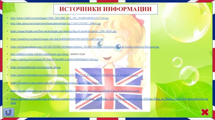 ИСТОЧНИКИ ИНФОРМАЦИИ http://www.v3wall.com/wallpaper/1024_768/1004/1024_768_20100430020833231240.jpg http://data.pixiz.com/output/user/frame/preview/api/big/7/2/6/2/2532627_060c0.jpg https://image.freepik.com/free-vector/happy-girl-holding-flag-of-united-kingdom_1308-10267.jpg https://luxedition.ru/upload/images-info/3a6/3a6f5fcdddb443d052da07fc2e4581ea.jpg https://st4.depositphotos.com/1457895/20108/v/950/depositphotos_201083554-stock-illustration-england-london-collection-flat-icons.jpg http://didaktor.ru/kak-rabotat-s-shablonom-igry-slova/ шаблон игры https://i.pinimg.com/originals/ff/14/ac/ff14ac4b951ced49b3909606dad8126d.png https://www.studentinfo.net/img/stereo_06.jpg