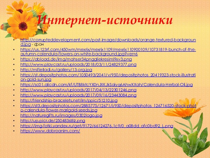 Интернет-источникиhttp://corrupteddevelopment.com/post-image/downloads/orange-textured-background.jpg - фонhttps://us.123rf.com/450wm/mexrix/mexrix1109/mexrix110900109/10731819-bunch-of-the-autumn-calendula-flowers-on-white-background.jpg?ver=6https://abload.de/img/mahser34pnggliekresiml9xv3.pnghttp://www.playcast.ru/uploads/2018/03/11/24829377.pnghttp://mifielladi.ru/gallery/13-org.jpghttps://st.depositphotos.com/1050493/2041/v/950/depositphotos_20419323-stock-illustration-gold-sun.jpghttps://sc01.alicdn.com/kf/UTB8ktcYX0nJXKJkSaiyq6AhwXXah/Calendula-Herbal-Oil.jpghttp://www.playcast.ru/uploads/2017/04/13/22301246.pnghttp://www.playcast.ru/uploads/2017/09/16/23443084.pnghttp://friendship-bracelets.net/im/ppic/51210.jpghttps://st3.depositphotos.com/2885775/12671/i/950/depositphotos_126716520-stock-photo-calendula-flower-marigold-seeds.jpghttp://naturegifts.ru/images/0302logo.jpghttp://up.picr.de/25048368lz.pnghttps://img-fotki.yandex.ru/get/9172/66124276.1c9/0_a08dd_afc0bd92_L.pnghttps://www.dobroanim.com/