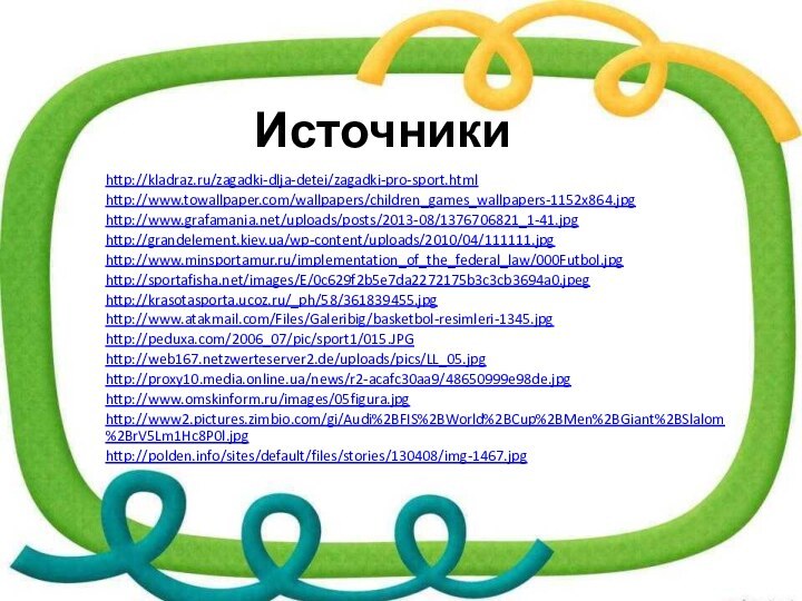 Источникиhttp://kladraz.ru/zagadki-dlja-detei/zagadki-pro-sport.htmlhttp://www.towallpaper.com/wallpapers/children_games_wallpapers-1152x864.jpg http://www.grafamania.net/uploads/posts/2013-08/1376706821_1-41.jpghttp://grandelement.kiev.ua/wp-content/uploads/2010/04/111111.jpghttp://www.minsportamur.ru/implementation_of_the_federal_law/000Futbol.jpghttp://sportafisha.net/images/E/0c629f2b5e7da2272175b3c3cb3694a0.jpeghttp://krasotasporta.ucoz.ru/_ph/58/361839455.jpghttp://www.atakmail.com/Files/Galeribig/basketbol-resimleri-1345.jpghttp://peduxa.com/2006_07/pic/sport1/015.JPGhttp://web167.netzwerteserver2.de/uploads/pics/LL_05.jpghttp://proxy10.media.online.ua/news/r2-acafc30aa9/48650999e98de.jpghttp://www.omskinform.ru/images/05figura.jpghttp://www2.pictures.zimbio.com/gi/Audi%2BFIS%2BWorld%2BCup%2BMen%2BGiant%2BSlalom%2BrV5Lm1Hc8P0l.jpg http://polden.info/sites/default/files/stories/130408/img-1467.jpg