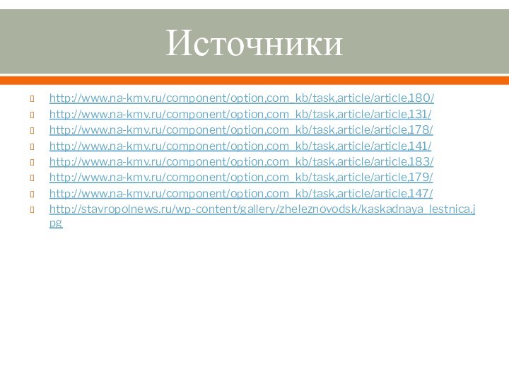 Источникиhttp://www.na-kmv.ru/component/option,com_kb/task,article/article,180/http://www.na-kmv.ru/component/option,com_kb/task,article/article,131/http://www.na-kmv.ru/component/option,com_kb/task,article/article,178/http://www.na-kmv.ru/component/option,com_kb/task,article/article,141/http://www.na-kmv.ru/component/option,com_kb/task,article/article,183/http://www.na-kmv.ru/component/option,com_kb/task,article/article,179/http://www.na-kmv.ru/component/option,com_kb/task,article/article,147/http://stavropolnews.ru/wp-content/gallery/zheleznovodsk/kaskadnaya_lestnica.jpg