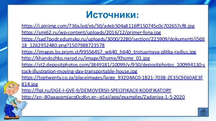 Источники:https://i.pinimg.com/736x/ad/eb/50/adeb504a8116ff150745c0c702657cf8.jpghttps://smi62.ru/wp-content/uploads/2016/12/primer-fona.jpghttps://sad7podr.edumsko.ru/uploads/3000/2280/section/225909/dokumenti/j56918_1262952480.png?1507988723578https://images.by.prom.st/99556457_w640_h640_trotuarnaya-plitka-radius.jpg http://khandozhko.narod.ru/image/Khome/Khome_01.jpg https://st2.depositphotos.com/3849181/10099/v/950/depositphotos_100994130-stock-illustration-moving-day-transportable-house.jpg https://toptwenty.co.za/placeimages/large_93204AC0-1B21-7038-2E35C9E60AE3F814.jpg http://fipi.ru/OGE-I-GVE-9/DEMOVERSII-SPECIFIKACII-KODIFIKATORY http://xn--80aaasqmjacq0cd6n.xn--p1ai/app/examples/Zadaniya-1-5-2020