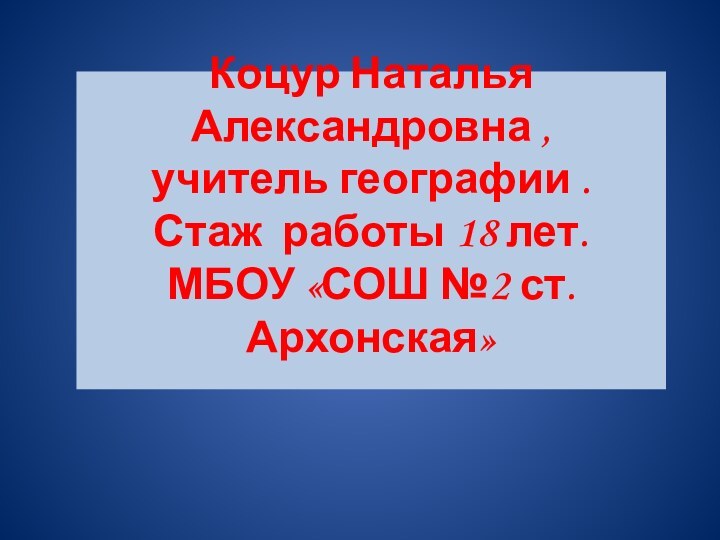 Коцур Наталья Александровна , учитель географии . Стаж работы 18 лет. МБОУ «СОШ №2 ст.Архонская»