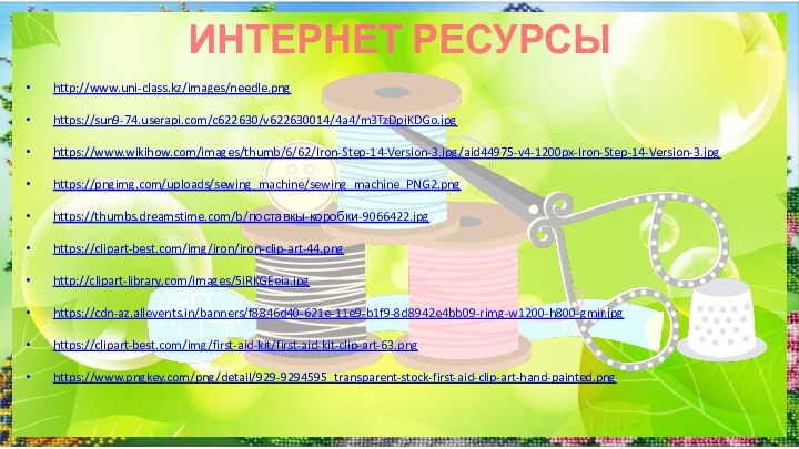 ИНТЕРНЕТ РЕСУРСЫ http://www.uni-class.kz/images/needle.png https://sun9-74.userapi.com/c622630/v622630014/4a4/m3TzDpjKDGo.jpg https://www.wikihow.com/images/thumb/6/62/Iron-Step-14-Version-3.jpg/aid44975-v4-1200px-Iron-Step-14-Version-3.jpg https://pngimg.com/uploads/sewing_machine/sewing_machine_PNG2.png https://thumbs.dreamstime.com/b/поставкы-коробки-9066422.jpg https://clipart-best.com/img/iron/iron-clip-art-44.png http://clipart-library.com/images/5iRKGEeia.jpg https://cdn-az.allevents.in/banners/f8846d40-621e-11e9-b1f9-8d8942e4bb09-rimg-w1200-h800-gmir.jpg https://clipart-best.com/img/first-aid-kit/first-aid-kit-clip-art-63.png https://www.pngkey.com/png/detail/929-9294595_transparent-stock-first-aid-clip-art-hand-painted.png