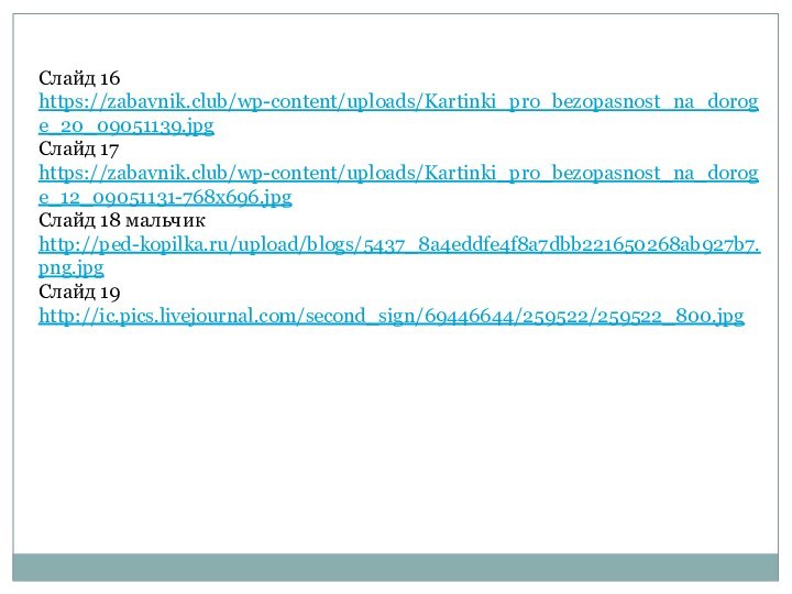 Слайд 16 https://zabavnik.club/wp-content/uploads/Kartinki_pro_bezopasnost_na_doroge_20_09051139.jpg Слайд 17 https://zabavnik.club/wp-content/uploads/Kartinki_pro_bezopasnost_na_doroge_12_09051131-768x696.jpg Слайд 18 мальчик http://ped-kopilka.ru/upload/blogs/5437_8a4eddfe4f8a7dbb221650268ab927b7.png.jpgСлайд 19 http://ic.pics.livejournal.com/second_sign/69446644/259522/259522_800.jpg