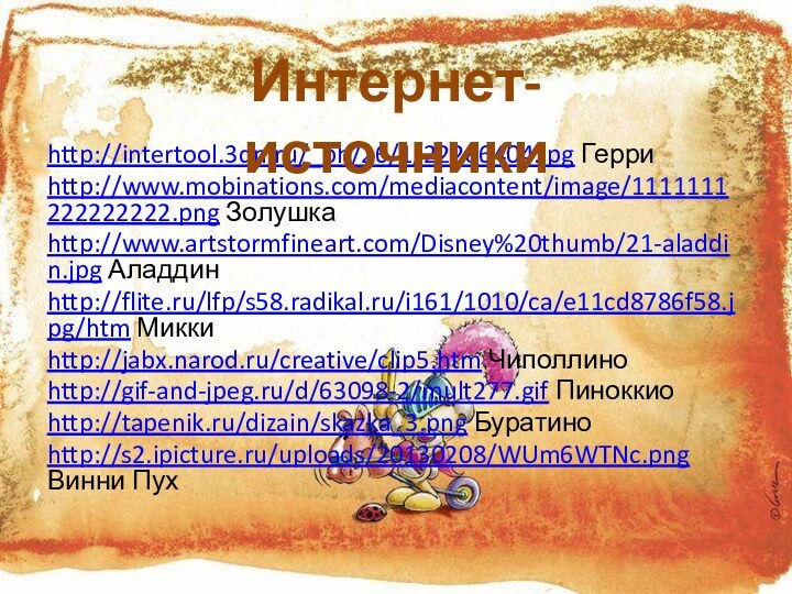 http://intertool.3dn.ru/_ph/26/1/22286404.jpg Герриhttp://www.mobinations.com/mediacontent/image/1111111222222222.png Золушкаhttp://www.artstormfineart.com/Disney%20thumb/21-aladdin.jpg Аладдинhttp://flite.ru/lfp/s58.radikal.ru/i161/1010/ca/e11cd8786f58.jpg/htm Миккиhttp://jabx.narod.ru/creative/clip5.htm Чиполлиноhttp://gif-and-jpeg.ru/d/63098-2/mult277.gif Пиноккиоhttp://tapenik.ru/dizain/skazka_3.png Буратиноhttp://s2.ipicture.ru/uploads/20130208/WUm6WTNc.png Винни ПухИнтернет-источники